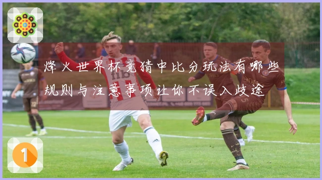 烽火世界杯竞猜中比分玩法有哪些规则与注意事项让你不误入歧途