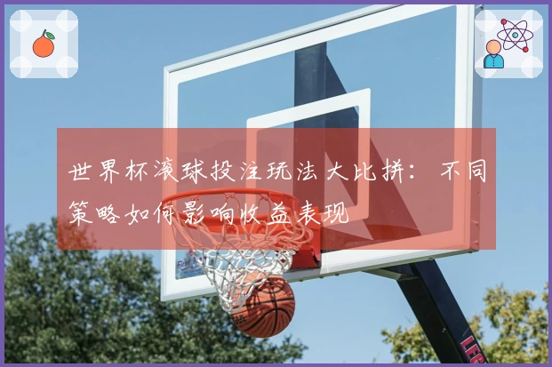 世界杯滚球投注玩法大比拼：不同策略如何影响收益表现