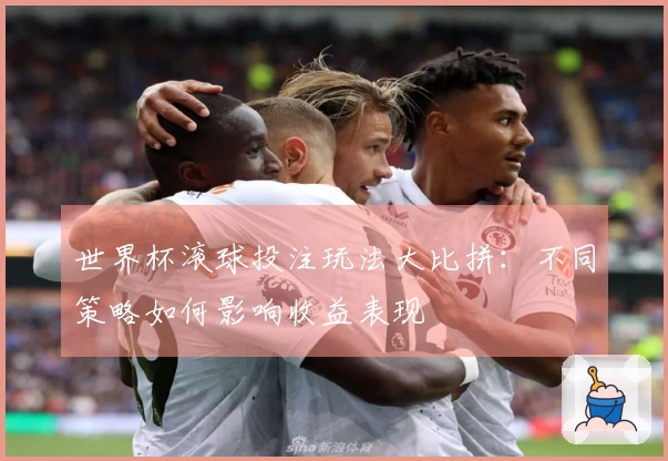 世界杯滚球投注玩法大比拼：不同策略如何影响收益表现