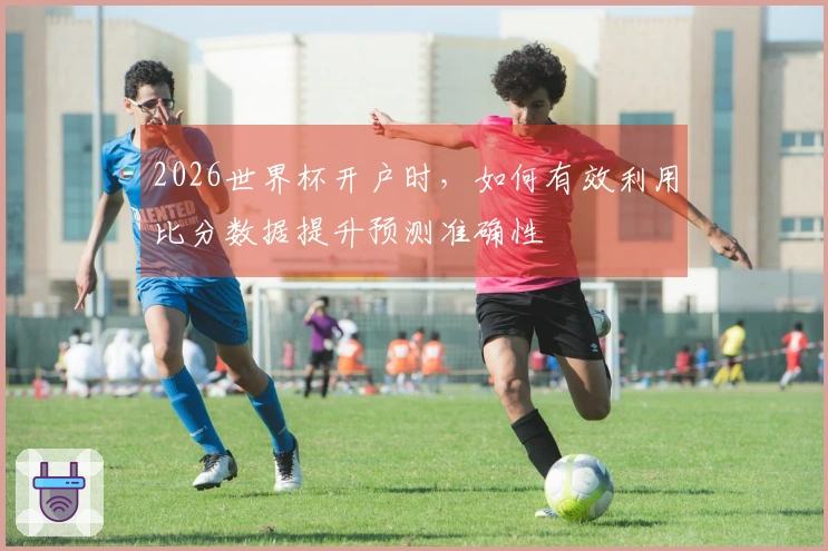 2026世界杯开户时，如何有效利用比分数据提升预测准确性